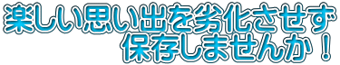 楽しい思い出を劣化させず 　　　　保存しませんか！