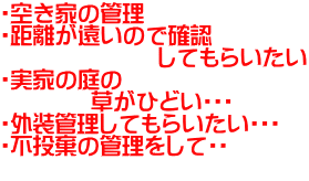 ・空き家の管理 ・距離が遠いので確認 　　　　　　　してもらいたい ・実家の庭の 　　　　草がひどい・・・ ・外装管理してもらいたい・・・ ・不投棄の管理をして・・ 　 